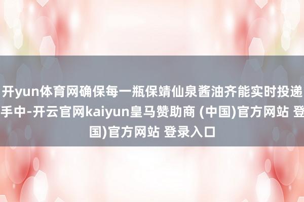 开yun体育网确保每一瓶保靖仙泉酱油齐能实时投递浮滥者手中-开云官网kaiyun皇马赞助商 (中国)官方网站 登录入口