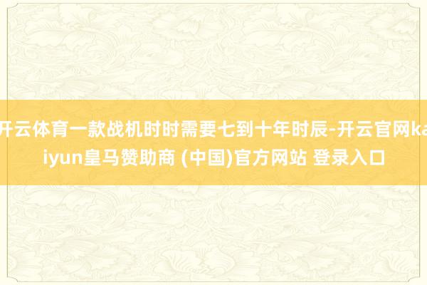 开云体育一款战机时时需要七到十年时辰-开云官网kaiyun皇马赞助商 (中国)官方网站 登录入口