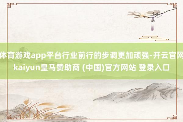 体育游戏app平台行业前行的步调更加顽强-开云官网kaiyun皇马赞助商 (中国)官方网站 登录入口
