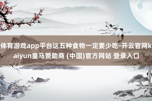 体育游戏app平台这五种食物一定要少吃-开云官网kaiyun皇马赞助商 (中国)官方网站 登录入口