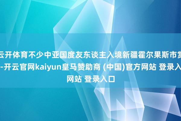 云开体育不少中亚国度友东谈主入境新疆霍尔果斯市赏影-开云官网kaiyun皇马赞助商 (中国)官方网站 登录入口