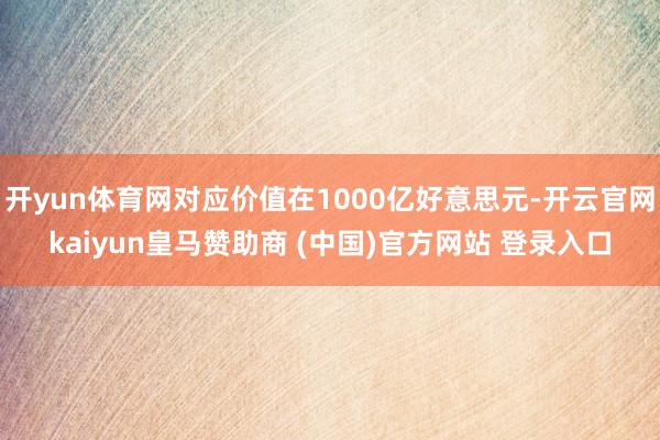 开yun体育网对应价值在1000亿好意思元-开云官网kaiyun皇马赞助商 (中国)官方网站 登录入口