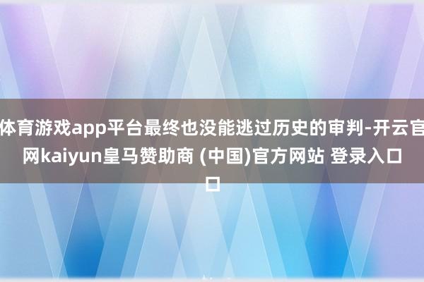 体育游戏app平台最终也没能逃过历史的审判-开云官网kaiyun皇马赞助商 (中国)官方网站 登录入口