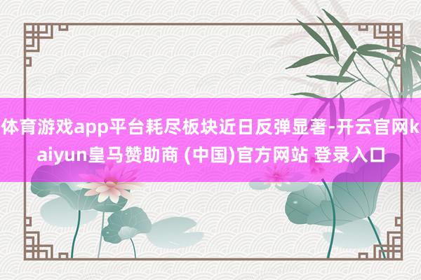 体育游戏app平台耗尽板块近日反弹显著-开云官网kaiyun皇马赞助商 (中国)官方网站 登录入口