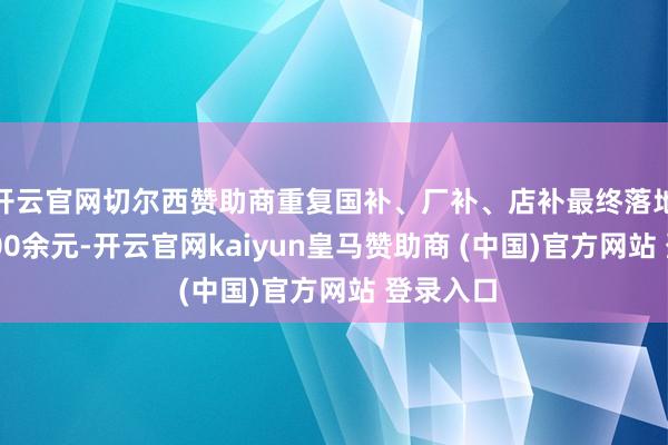 开云官网切尔西赞助商重复国补、厂补、店补最终落地价为3300余元-开云官网kaiyun皇马赞助商 (中国)官方网站 登录入口