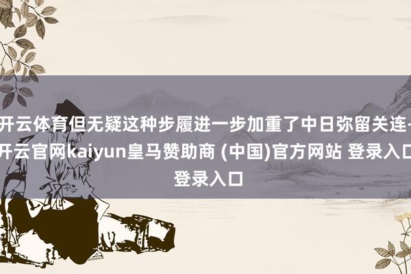 开云体育但无疑这种步履进一步加重了中日弥留关连-开云官网kaiyun皇马赞助商 (中国)官方网站 登录入口