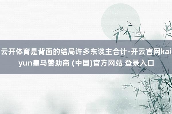 云开体育是背面的结局许多东谈主合计-开云官网kaiyun皇马赞助商 (中国)官方网站 登录入口
