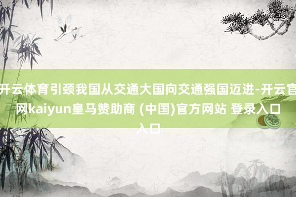 开云体育引颈我国从交通大国向交通强国迈进-开云官网kaiyun皇马赞助商 (中国)官方网站 登录入口