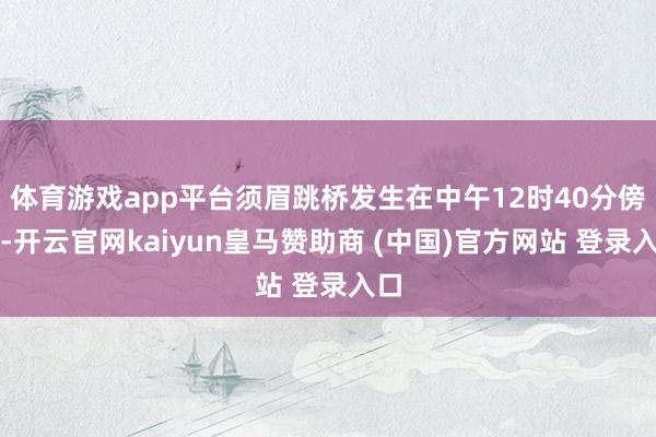 体育游戏app平台须眉跳桥发生在中午12时40分傍边-开云官网kaiyun皇马赞助商 (中国)官方网站 登录入口