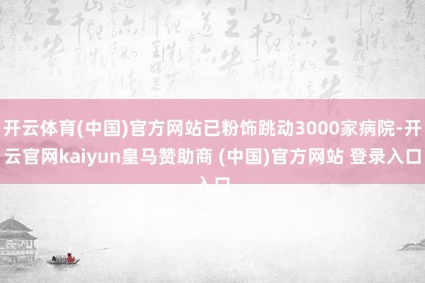 开云体育(中国)官方网站已粉饰跳动3000家病院-开云官网kaiyun皇马赞助商 (中国)官方网站 登录入口