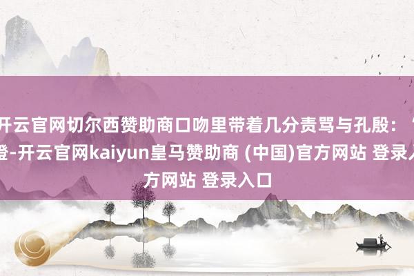 开云官网切尔西赞助商口吻里带着几分责骂与孔殷：“甫澄-开云官网kaiyun皇马赞助商 (中国)官方网站 登录入口