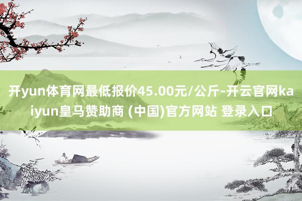 开yun体育网最低报价45.00元/公斤-开云官网kaiyun皇马赞助商 (中国)官方网站 登录入口