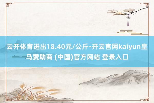云开体育进出18.40元/公斤-开云官网kaiyun皇马赞助商 (中国)官方网站 登录入口
