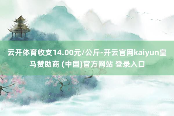 云开体育收支14.00元/公斤-开云官网kaiyun皇马赞助商 (中国)官方网站 登录入口