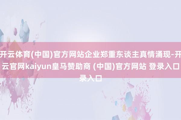 开云体育(中国)官方网站企业郑重东谈主真情涌现-开云官网kaiyun皇马赞助商 (中国)官方网站 登录入口