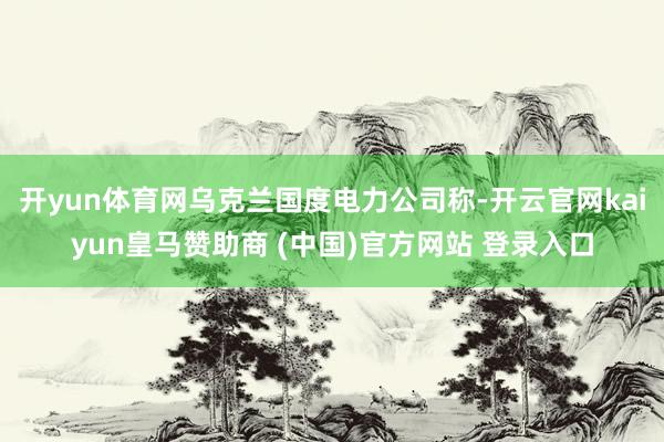 开yun体育网乌克兰国度电力公司称-开云官网kaiyun皇马赞助商 (中国)官方网站 登录入口