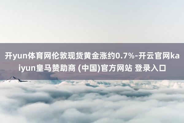 开yun体育网伦敦现货黄金涨约0.7%-开云官网kaiyun皇马赞助商 (中国)官方网站 登录入口