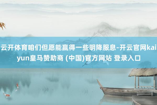 云开体育咱们但愿能赢得一些明降服息-开云官网kaiyun皇马赞助商 (中国)官方网站 登录入口