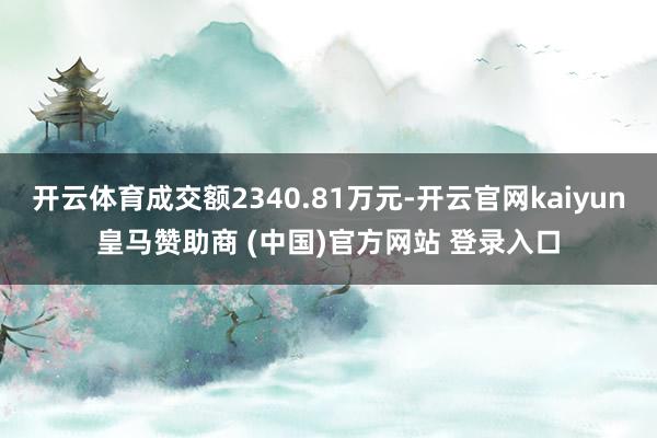 开云体育成交额2340.81万元-开云官网kaiyun皇马赞助商 (中国)官方网站 登录入口