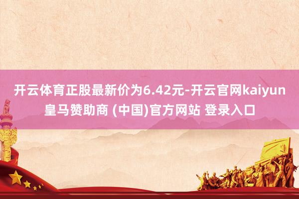 开云体育正股最新价为6.42元-开云官网kaiyun皇马赞助商 (中国)官方网站 登录入口