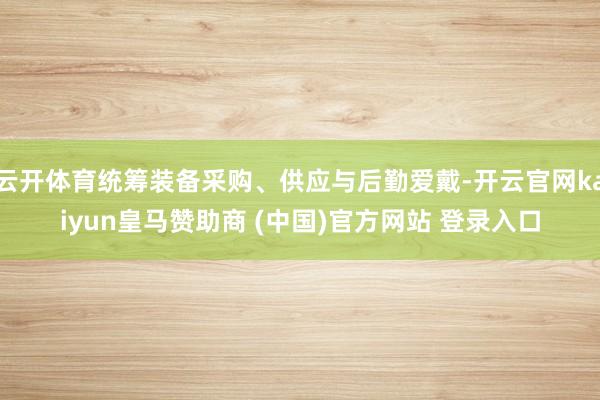云开体育统筹装备采购、供应与后勤爱戴-开云官网kaiyun皇马赞助商 (中国)官方网站 登录入口