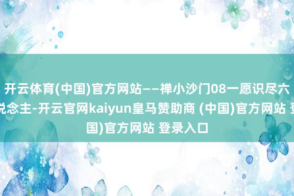 开云体育(中国)官方网站——禅小沙门08一愿识尽六合好东说念主-开云官网kaiyun皇马赞助商 (中国)官方网站 登录入口