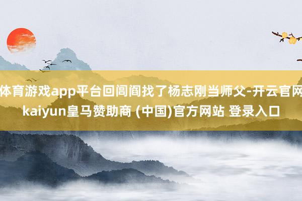 体育游戏app平台回闾阎找了杨志刚当师父-开云官网kaiyun皇马赞助商 (中国)官方网站 登录入口