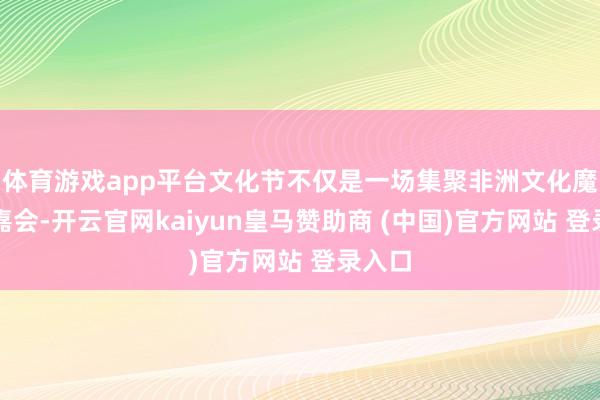 体育游戏app平台文化节不仅是一场集聚非洲文化魔力的嘉会-开云官网kaiyun皇马赞助商 (中国)官方网站 登录入口