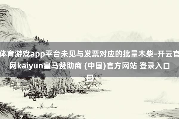 体育游戏app平台未见与发票对应的批量木柴-开云官网kaiyun皇马赞助商 (中国)官方网站 登录入口