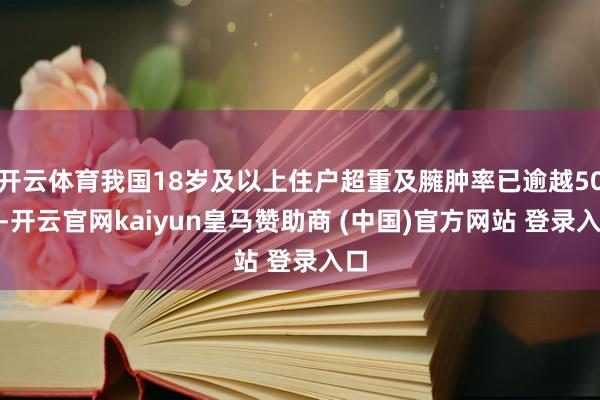 开云体育我国18岁及以上住户超重及臃肿率已逾越50%-开云官网kaiyun皇马赞助商 (中国)官方网站 登录入口